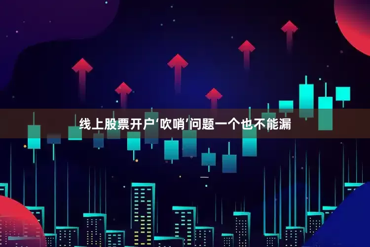 线上股票开户‘吹哨’问题一个也不能漏