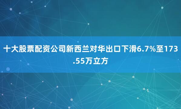 十大股票配资公司新西兰对华出口下滑6.7%至173.55万立方