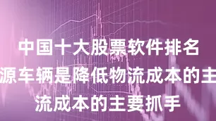 中国十大股票软件排名榜新能源车辆是降低物流成本的主要抓手