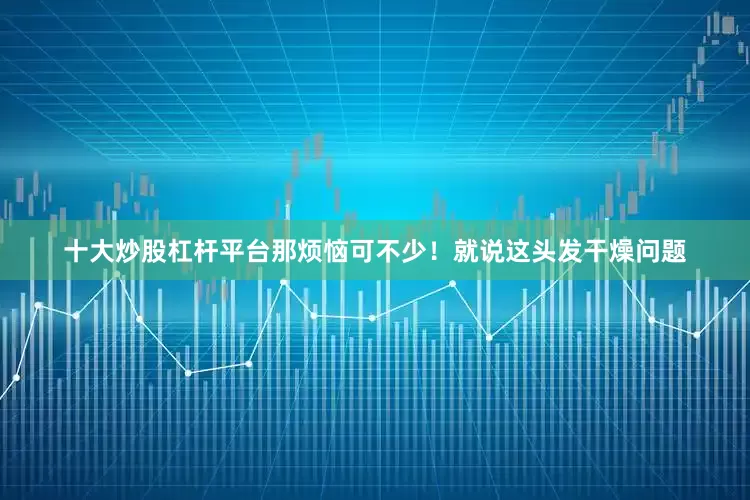 十大炒股杠杆平台那烦恼可不少！就说这头发干燥问题