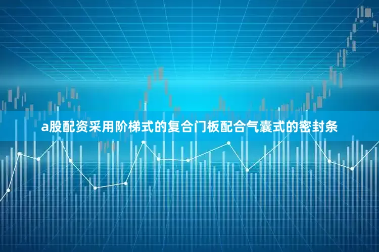 a股配资采用阶梯式的复合门板配合气囊式的密封条