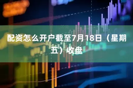 配资怎么开户截至7月18日（星期五）收盘