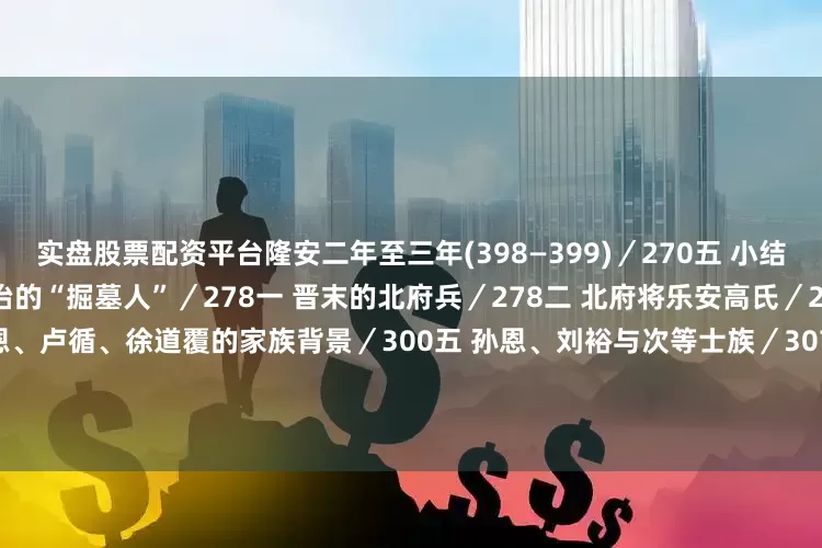 实盘股票配资平台隆安二年至三年(398—399)／270五 小结／272刘裕与孙恩——门阀政治的“掘墓人”／278一 晋末的北府兵／278二 北府将乐安高氏／287三 道术与政治／293四 孙恩、卢循、徐道覆的家族背景／300五 孙恩、刘裕与次等士族／307后 论／315一 旧族门户和新出门户／315二 东晋侨姓门阀士族的主要来源／320三 门阀政治——皇权政治的变态／324四 门阀政治和流民／3