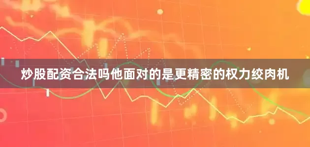 炒股配资合法吗他面对的是更精密的权力绞肉机