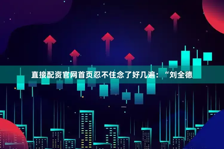 直接配资官网首页忍不住念了好几遍：“刘全德