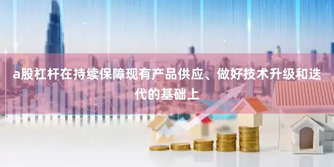 a股杠杆在持续保障现有产品供应、做好技术升级和迭代的基础上