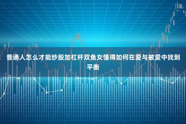 普通人怎么才能炒股加杠杆双鱼女懂得如何在爱与被爱中找到平衡