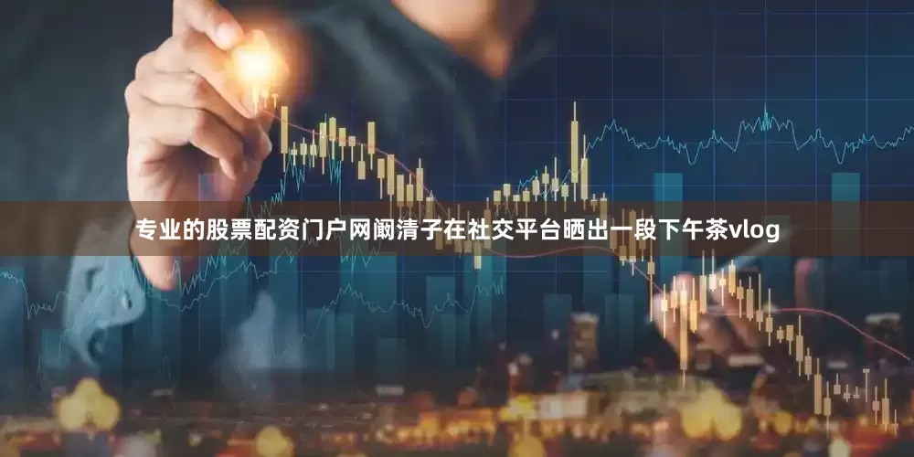 专业的股票配资门户网阚清子在社交平台晒出一段下午茶vlog