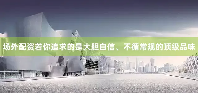 场外配资若你追求的是大胆自信、不循常规的顶级品味