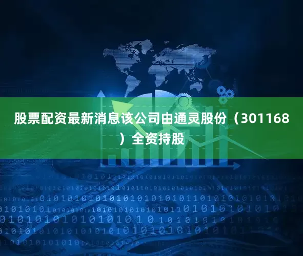 股票配资最新消息该公司由通灵股份（301168）全资持股