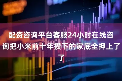 配资咨询平台客服24小时在线咨询把小米前十年攒下的家底全押上了