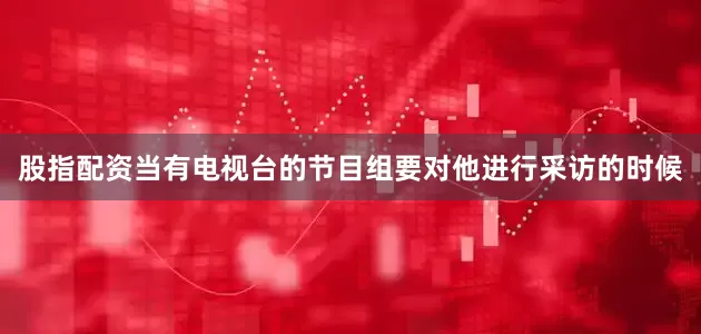 股指配资当有电视台的节目组要对他进行采访的时候